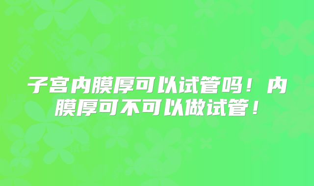 子宫内膜厚可以试管吗!内膜厚可不可以做试管!