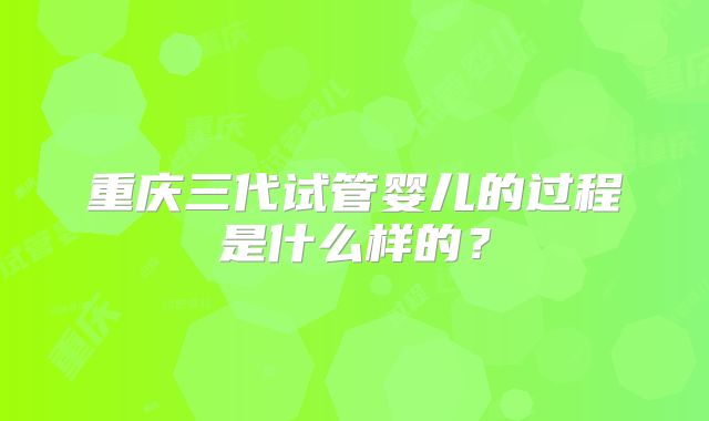 重庆三代试管婴儿的过程是什么样的?