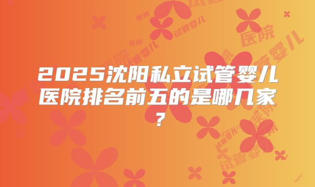2025沈阳私立试管婴儿医院排名前五的是哪几家？