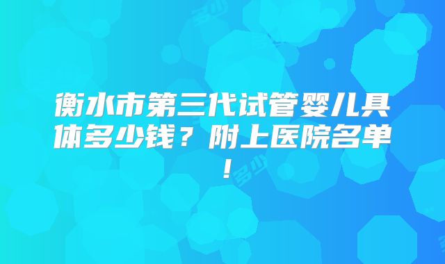 衡水市第三代试管婴儿具体多少钱?附上医院名单!