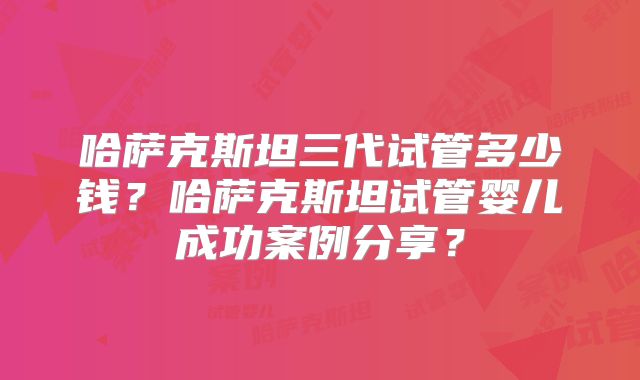 哈萨克斯坦三代试管多少钱？哈萨克斯坦试管婴儿成功案例分享？