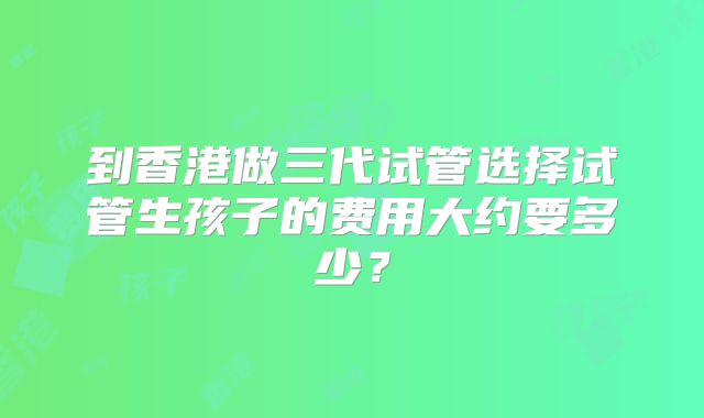 到香港做三代试管选择试管生孩子的费用大约要多少?