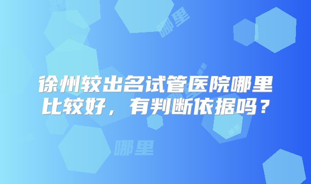 徐州较出名试管医院哪里比较好,有判断依据吗?