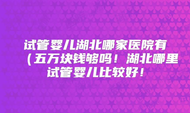 试管婴儿湖北哪家医院有（五万块钱够吗！湖北哪里试管婴儿比较好！