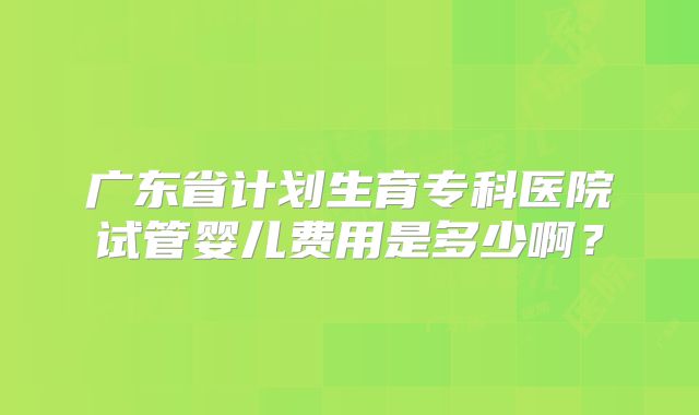 广东省计划生育专科医院试管婴儿费用是多少啊?