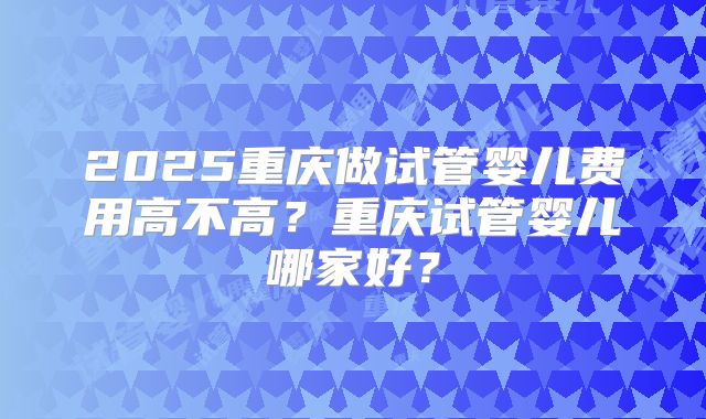 2025重庆做试管婴儿费用高不高？重庆试管婴儿哪家好？