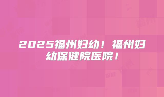 2025福州妇幼！福州妇幼保健院医院！