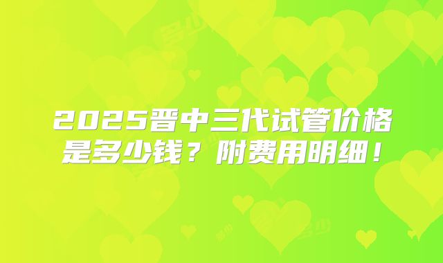 2025晋中三代试管价格是多少钱?附费用明细!