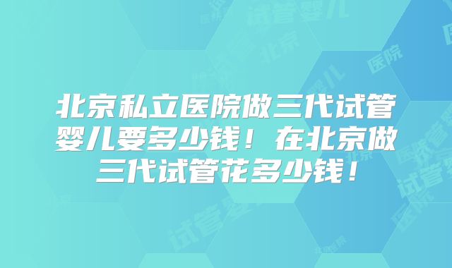 北京私立医院做三代试管婴儿要多少钱!在北京做三代试管花多少钱!