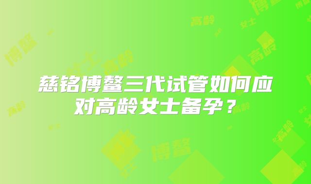 慈铭博鳌三代试管如何应对高龄女士备孕?