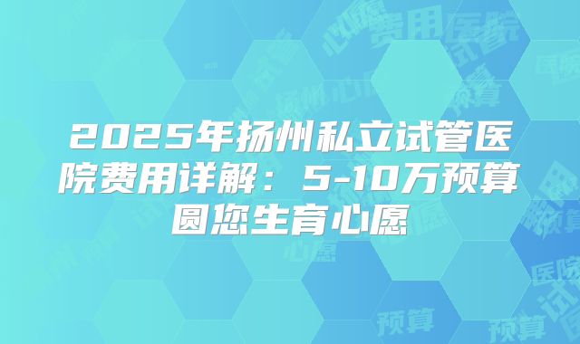 2025年扬州私立试管医院费用详解：5-10万预算圆您生育心愿