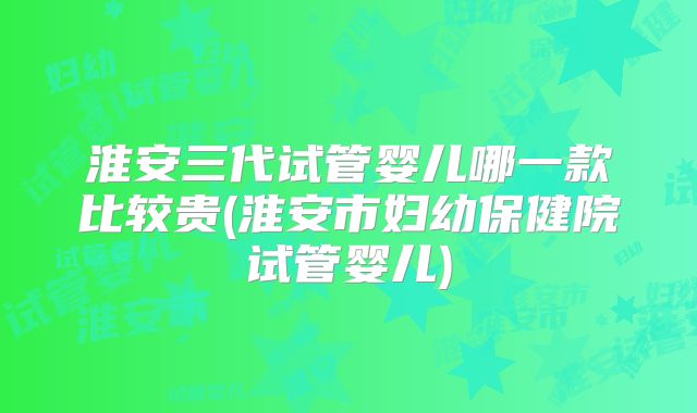 淮安三代试管婴儿哪一款比较贵(淮安市妇幼保健院试管婴儿)