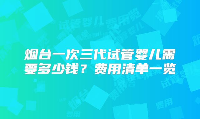 烟台一次三代试管婴儿需要多少钱?费用清单一览