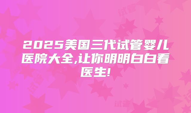 2025美国三代试管婴儿医院大全,让你明明白白看医生!