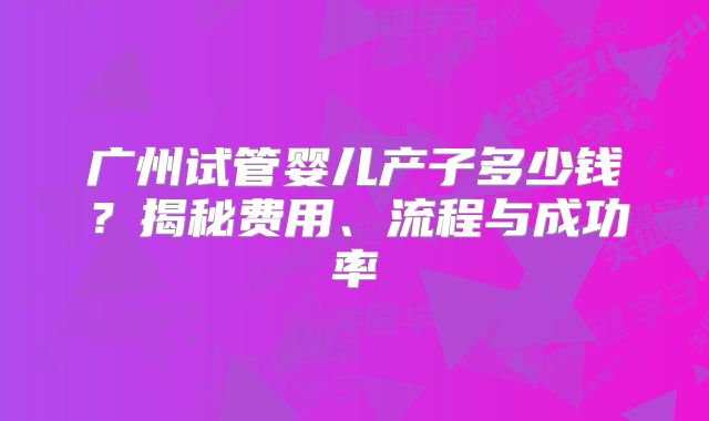 广州试管婴儿产子多少钱?揭秘费用、流程与成功率