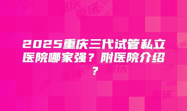 2025重庆三代试管私立医院哪家强？附医院介绍？