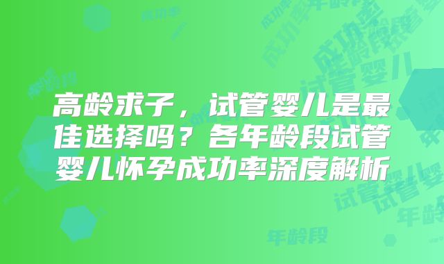 高龄求子，试管婴儿是最佳选择吗？各年龄段试管婴儿怀孕成功率深度解析