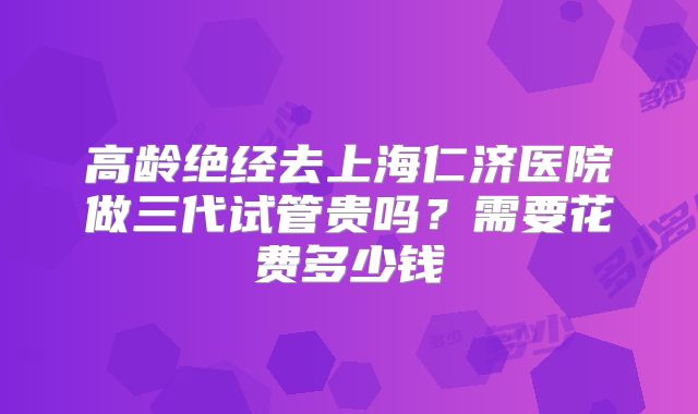 高龄绝经去上海仁济医院做三代试管贵吗?需要花费多少钱