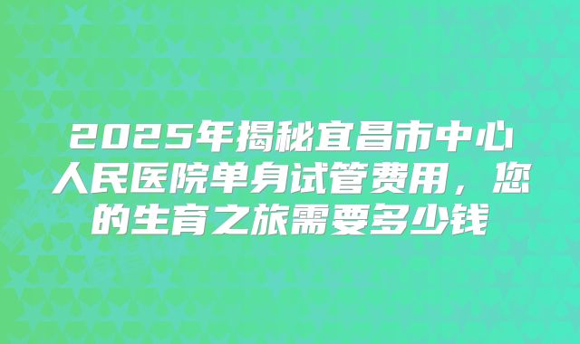 2025年揭秘宜昌市中心人民医院单身试管费用,您的生育之旅需要多少钱