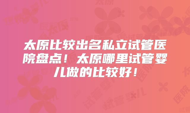 太原比较出名私立试管医院盘点！太原哪里试管婴儿做的比较好！