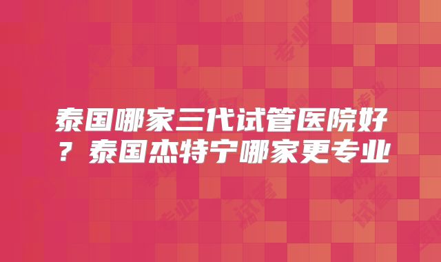 泰国哪家三代试管医院好？泰国杰特宁哪家更专业