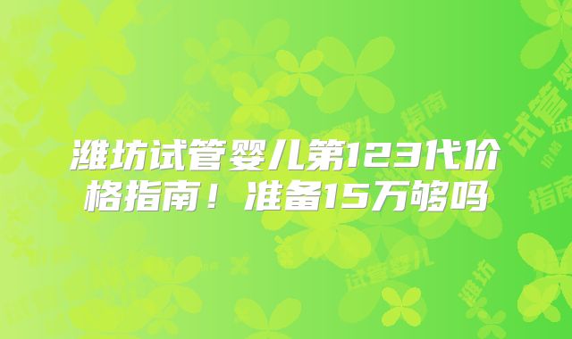 潍坊试管婴儿第123代价格指南!准备15万够吗