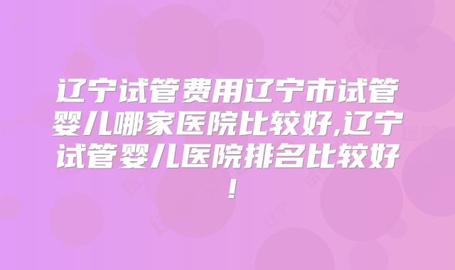辽宁试管费用辽宁市试管婴儿哪家医院比较好,辽宁试管婴儿医院排名比较好!