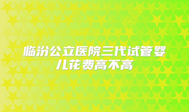 临汾公立医院三代试管婴儿花费高不高