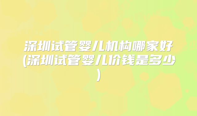 深圳试管婴儿机构哪家好(深圳试管婴儿价钱是多少)