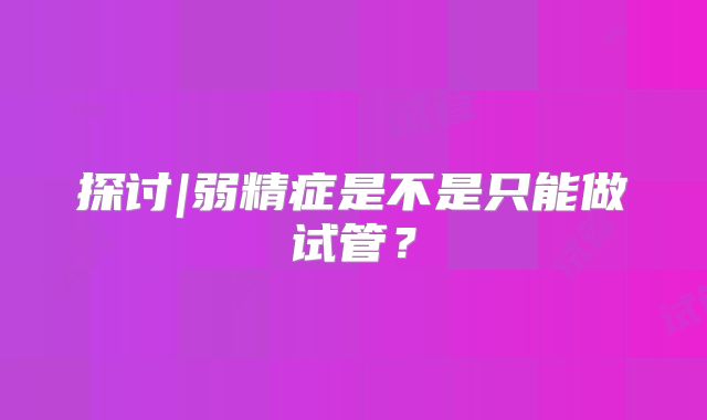 探讨|弱精症是不是只能做试管?