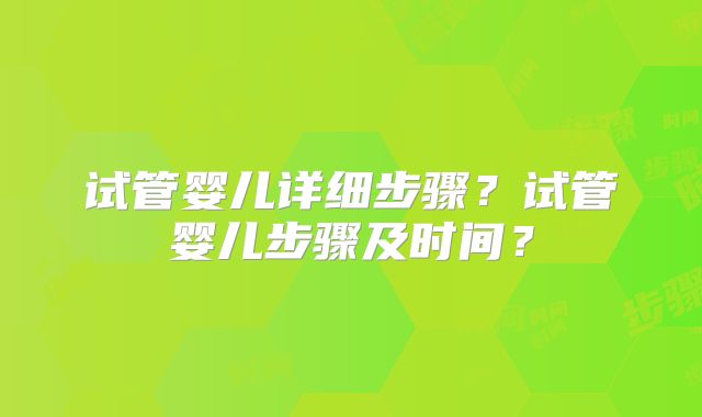 试管婴儿详细步骤?试管婴儿步骤及时间?
