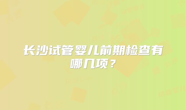 长沙试管婴儿前期检查有哪几项？