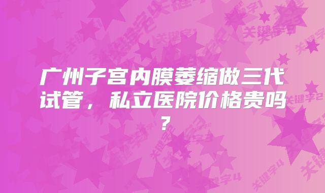 广州子宫内膜萎缩做三代试管,私立医院价格贵吗?