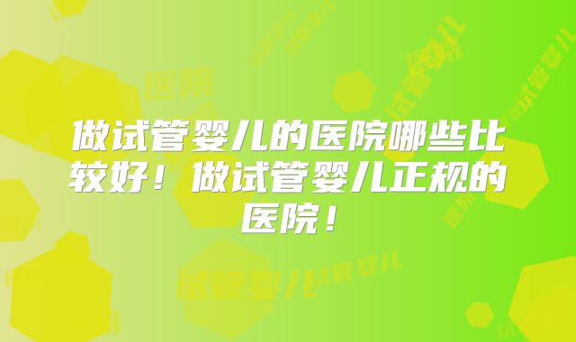 做试管婴儿的医院哪些比较好！做试管婴儿正规的医院！