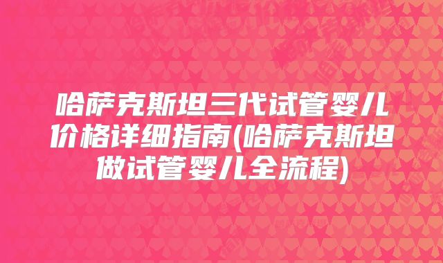 哈萨克斯坦三代试管婴儿价格详细指南(哈萨克斯坦做试管婴儿全流程)