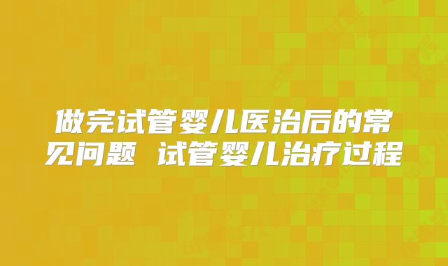 做完试管婴儿医治后的常见问题 试管婴儿治疗过程