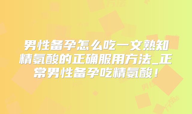 男性备孕怎么吃一文熟知精氨酸的正确服用方法_正常男性备孕吃精氨酸!