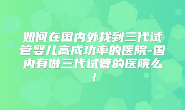 如何在国内外找到三代试管婴儿高成功率的医院-国内有做三代试管的医院么!