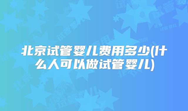 北京试管婴儿费用多少(什么人可以做试管婴儿)