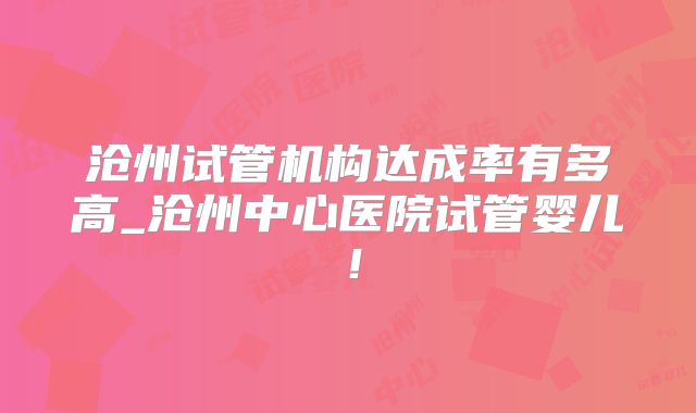 沧州试管机构达成率有多高_沧州中心医院试管婴儿!