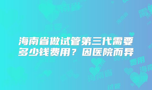 海南省做试管第三代需要多少钱费用?因医院而异
