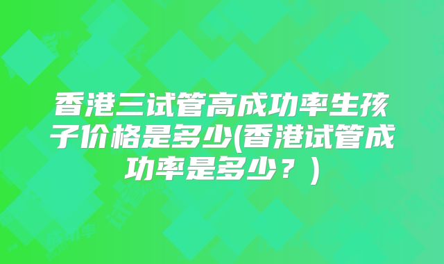 香港三试管高成功率生孩子价格是多少(香港试管成功率是多少？)