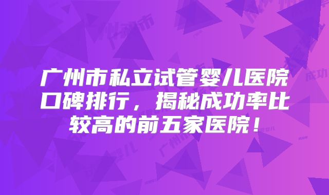 广州市私立试管婴儿医院口碑排行，揭秘成功率比较高的前五家医院！