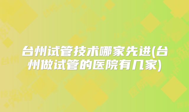 台州试管技术哪家先进(台州做试管的医院有几家)