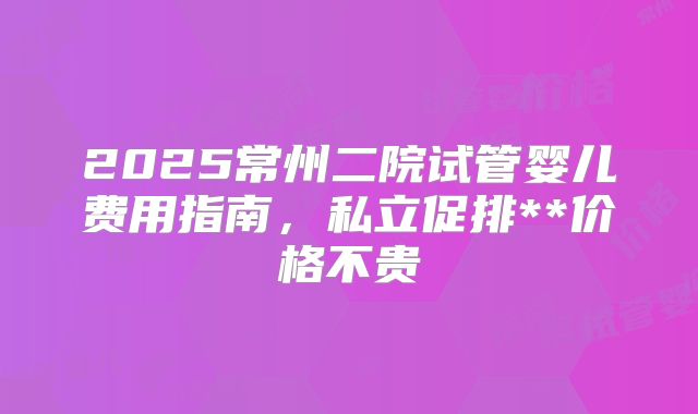 2025常州二院试管婴儿费用指南，私立促排**价格不贵
