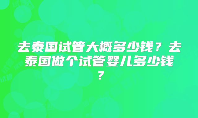 去泰国试管大概多少钱?去泰国做个试管婴儿多少钱?