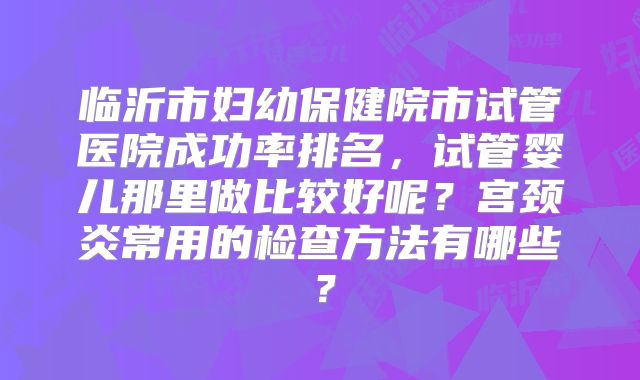 临沂市妇幼保健院市试管医院成功率排名，试管婴儿那里做比较好呢？宫颈炎常用的检查方法有哪些？