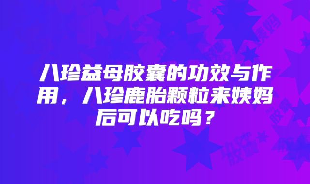 八珍益母胶囊的功效与作用，八珍鹿胎颗粒来姨妈后可以吃吗？