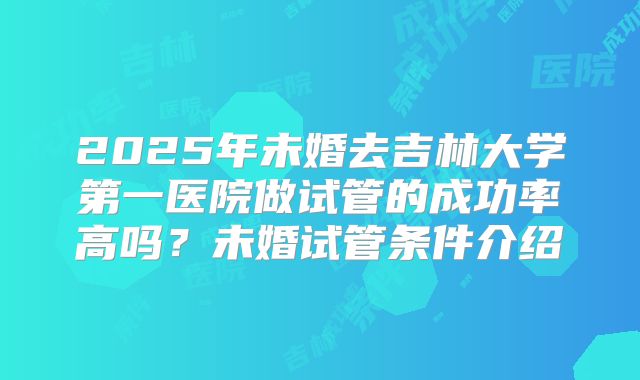 2025年未婚去吉林大学第一医院做试管的成功率高吗？未婚试管条件介绍