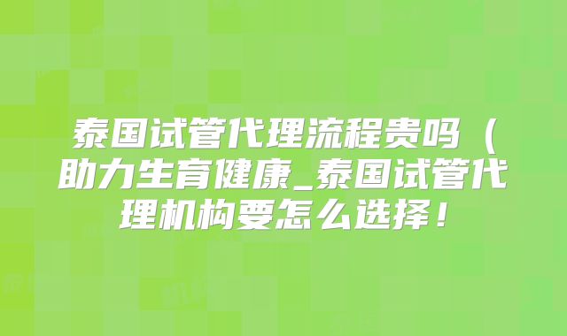 泰国试管代理流程贵吗（助力生育健康_泰国试管代理机构要怎么选择！